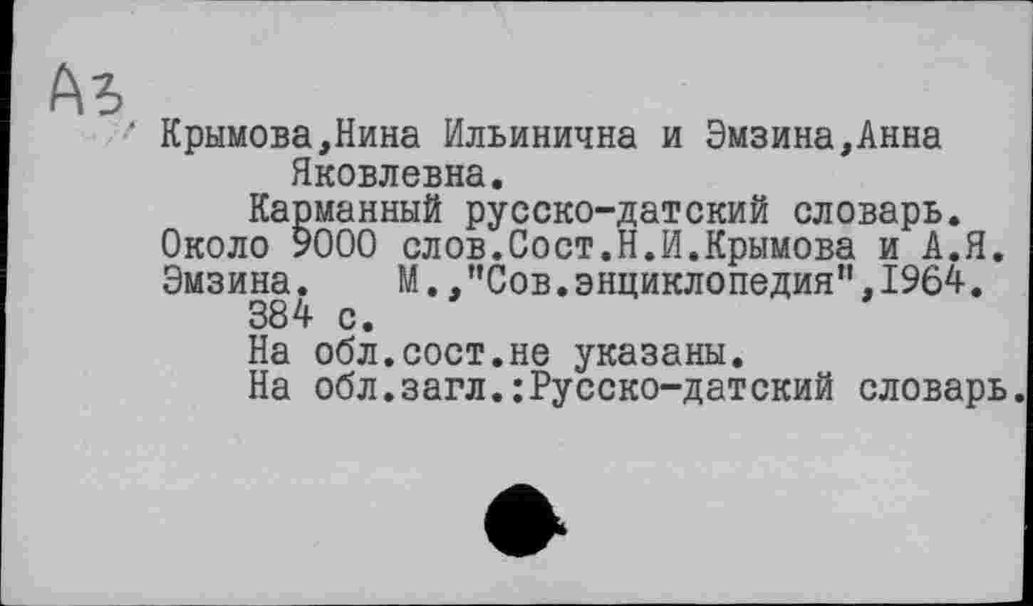 ﻿Ab
‘ Крымова,Нина Ильинична и Эмзина,Анна Яковлевна.
Карманный русско-датский словарь. Около 9000 слов.Сост.Н.И.Крымова и А.Я. Эмзина. М.,”Сов.энциклопедия”,1964.
384 с.
На обл.сост.не указаны.
На обл.загл.:Русско-датский словарь.